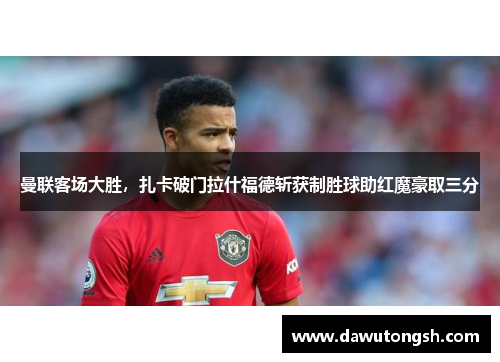 曼联客场大胜，扎卡破门拉什福德斩获制胜球助红魔豪取三分