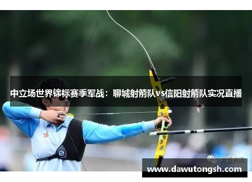 中立场世界锦标赛季军战：聊城射箭队vs信阳射箭队实况直播