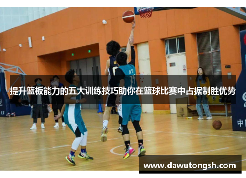 提升篮板能力的五大训练技巧助你在篮球比赛中占据制胜优势