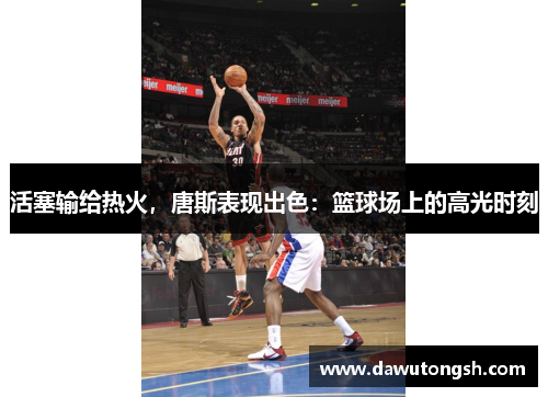 活塞输给热火，唐斯表现出色：篮球场上的高光时刻