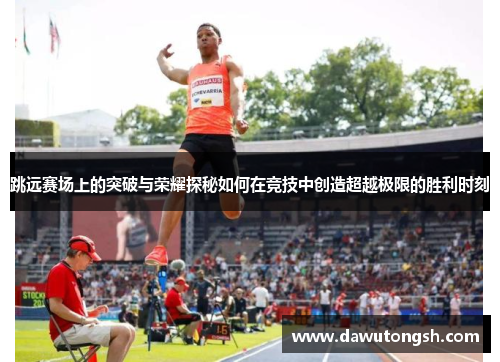 跳远赛场上的突破与荣耀探秘如何在竞技中创造超越极限的胜利时刻